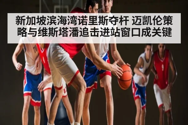 新加坡滨海湾诺里斯夺杆 迈凯伦策略与维斯塔潘追击进站窗口成关键