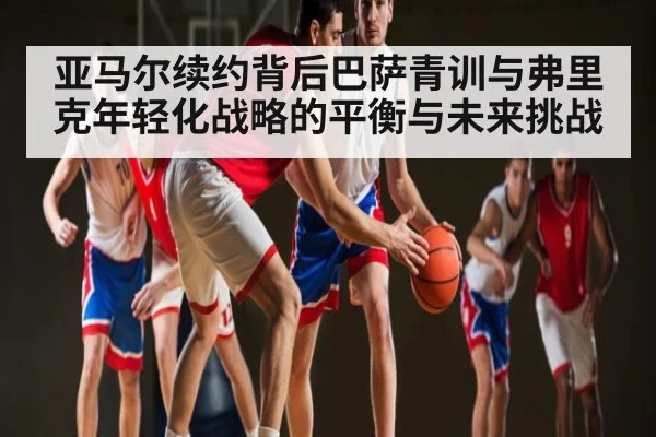 亚马尔续约背后巴萨青训与弗里克年轻化战略的平衡与未来挑战